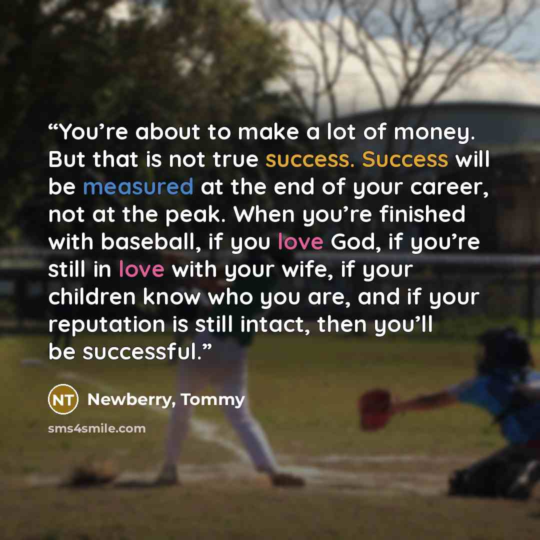 “You’re about to make a lot of money. But that is not true success. Success will be measured at the end of your career, not at the peak. When you’re finished with baseball, if you love God, if you’re still in love with your wife, if your children know who you are, and if your reputation is still…” quote by Newberry, Tommy