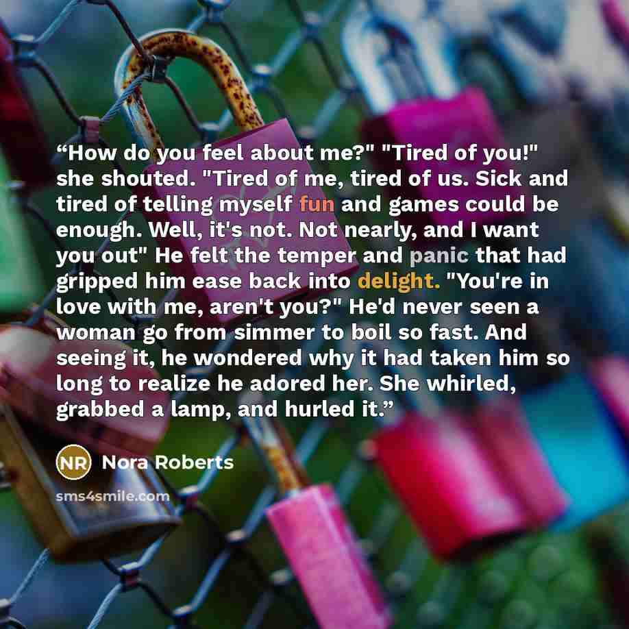 “How do you feel about me?" "Tired of you!" she shouted. "Tired of me, tired of us. Sick and tired of telling myself fun and games could be enough. Well, it's not. Not nearly, and I want you out" He felt the temper and panic that had gripped him ease back into delight. "You're in love with me…” quote by Nora Roberts