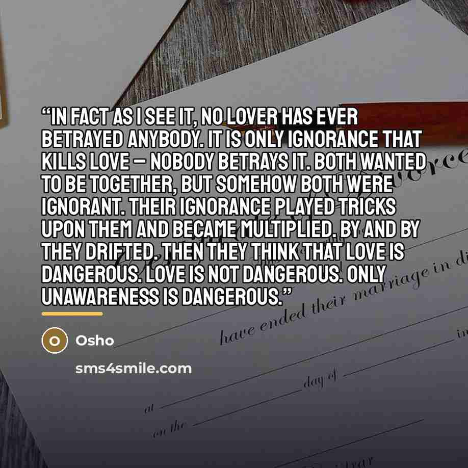 “In fact as I see it, no lover has ever betrayed anybody. It is only ignorance that kills love – nobody betrays it. Both wanted to be together, but somehow both were ignorant. Their ignorance played tricks upon them and became multiplied. By and by they drifted. Then they think that love is…” quote by Osho