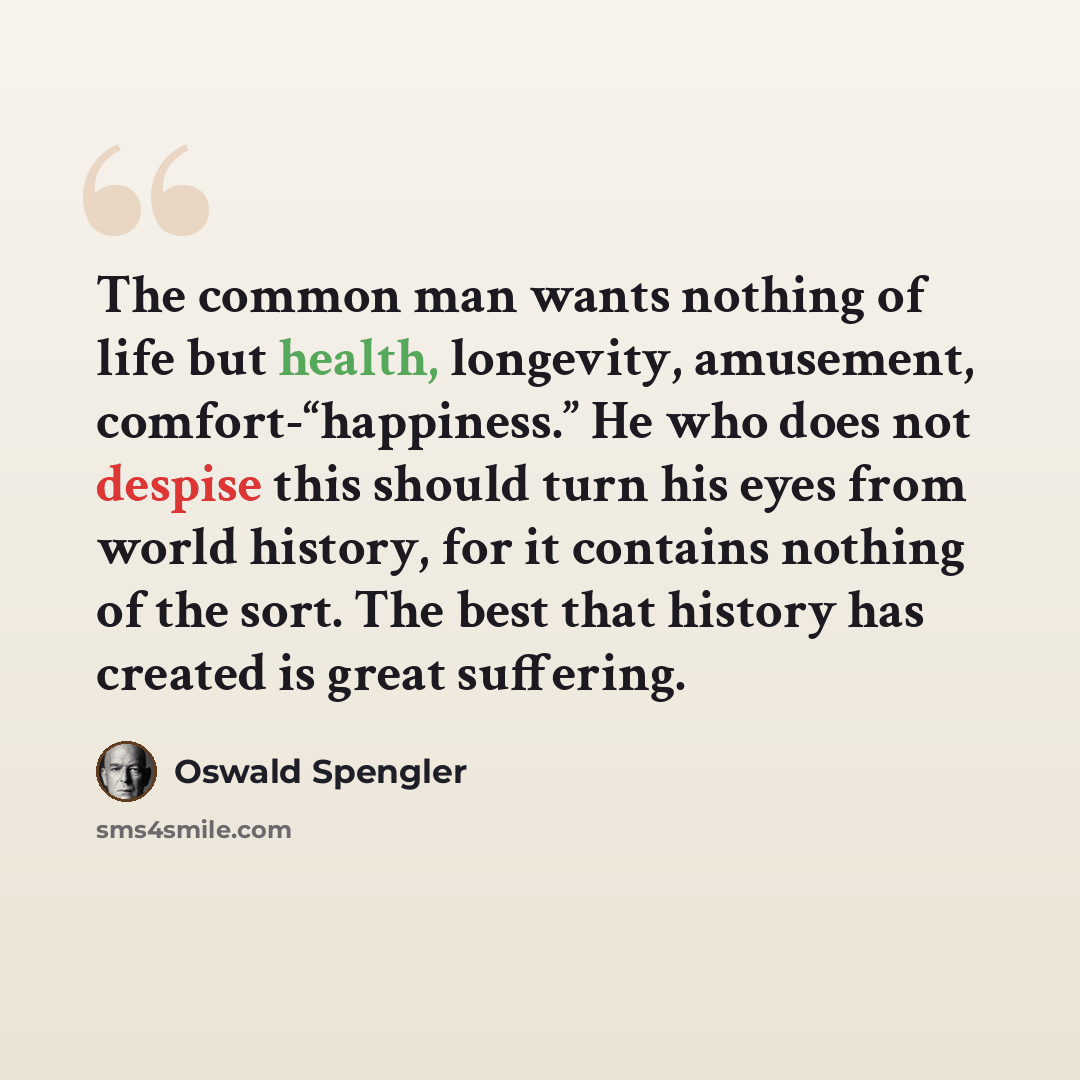 “The common man wants nothing of life but health, longevity, amusement, comfort-“happiness.” He who does not despise this should turn his eyes from world history, for it contains nothing of the sort. The best that history has created is great suffering.” quote by Oswald Spengler