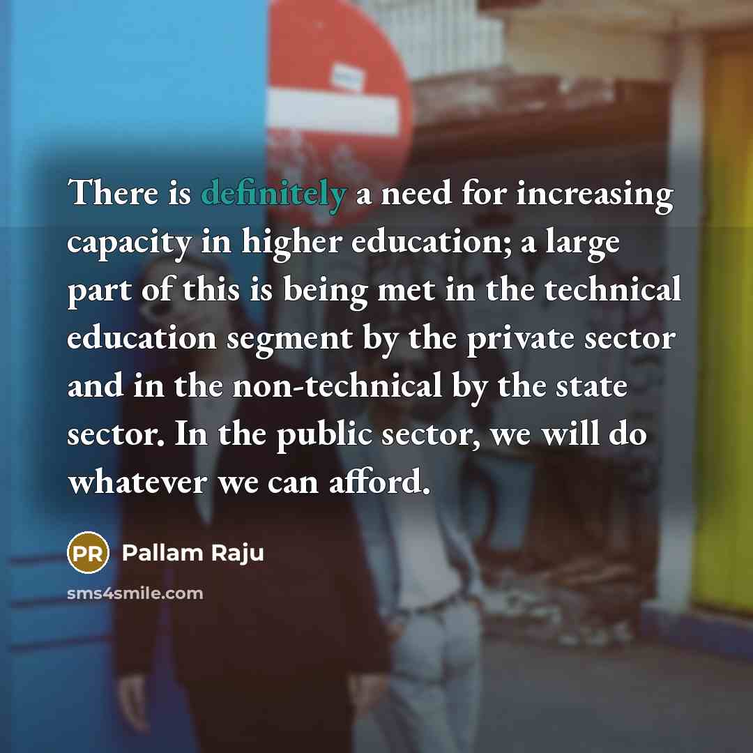 “There is definitely a need for increasing capacity in higher education; a large part of this is being met in the technical education segment by the private sector and in the non-technical by the state sector. In the public sector, we will do whatever we can afford.” quote by Pallam Raju