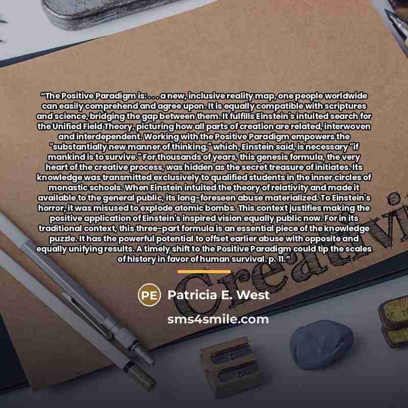 “The Positive Paradigm is: . . . a new, inclusive reality map, one people worldwide can easily comprehend and agree upon. It is equally compatible with scriptures and science, bridging the gap between them. It fulfills Einstein's intuited search for the Unified Field Theory, picturing how all parts…” quote by Patricia E. West