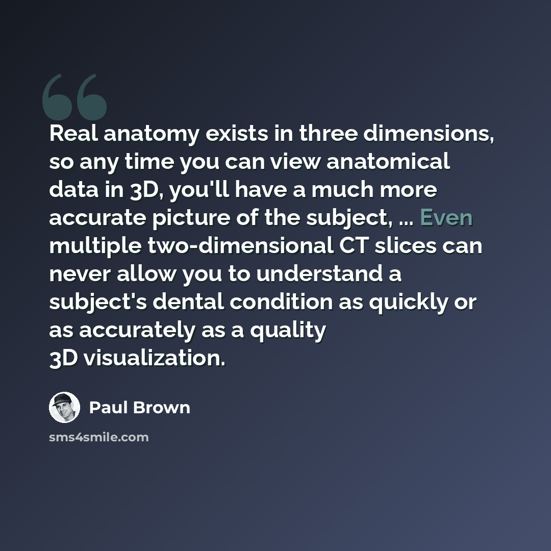 “Real anatomy exists in three dimensions, so any time you can view anatomical data in 3D, you'll have a much more accurate picture of the subject, ... Even multiple two-dimensional CT slices can never allow you to understand a subject's dental condition as quickly or as accurately as a quality 3D…” quote by Paul Brown