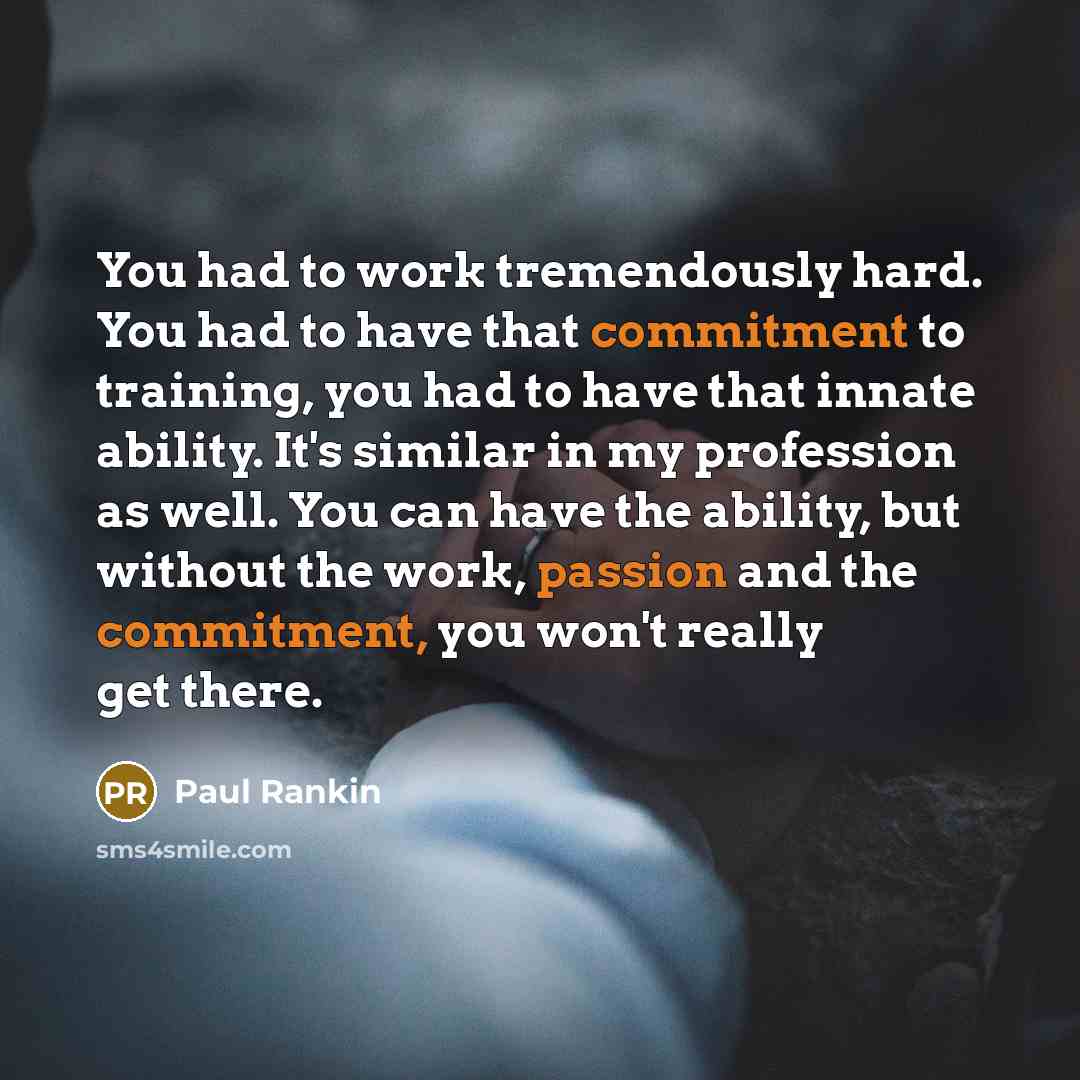 “You had to work tremendously hard. You had to have that commitment to training, you had to have that innate ability. It's similar in my profession as well. You can have the ability, but without the work, passion and the commitment, you won't really get there.” quote by Paul Rankin