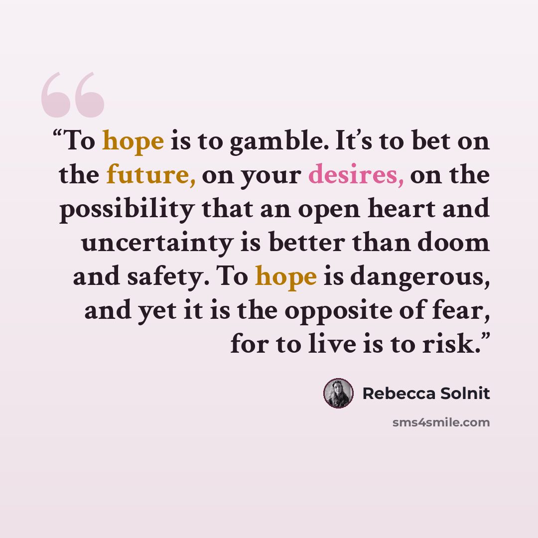 “To hope is to gamble. It’s to bet on the future, on your desires, on the possibility that an open heart and uncertainty is better than doom and safety. To hope is dangerous, and yet it is the opposite of fear, for to live is to risk.” quote by Rebecca Solnit