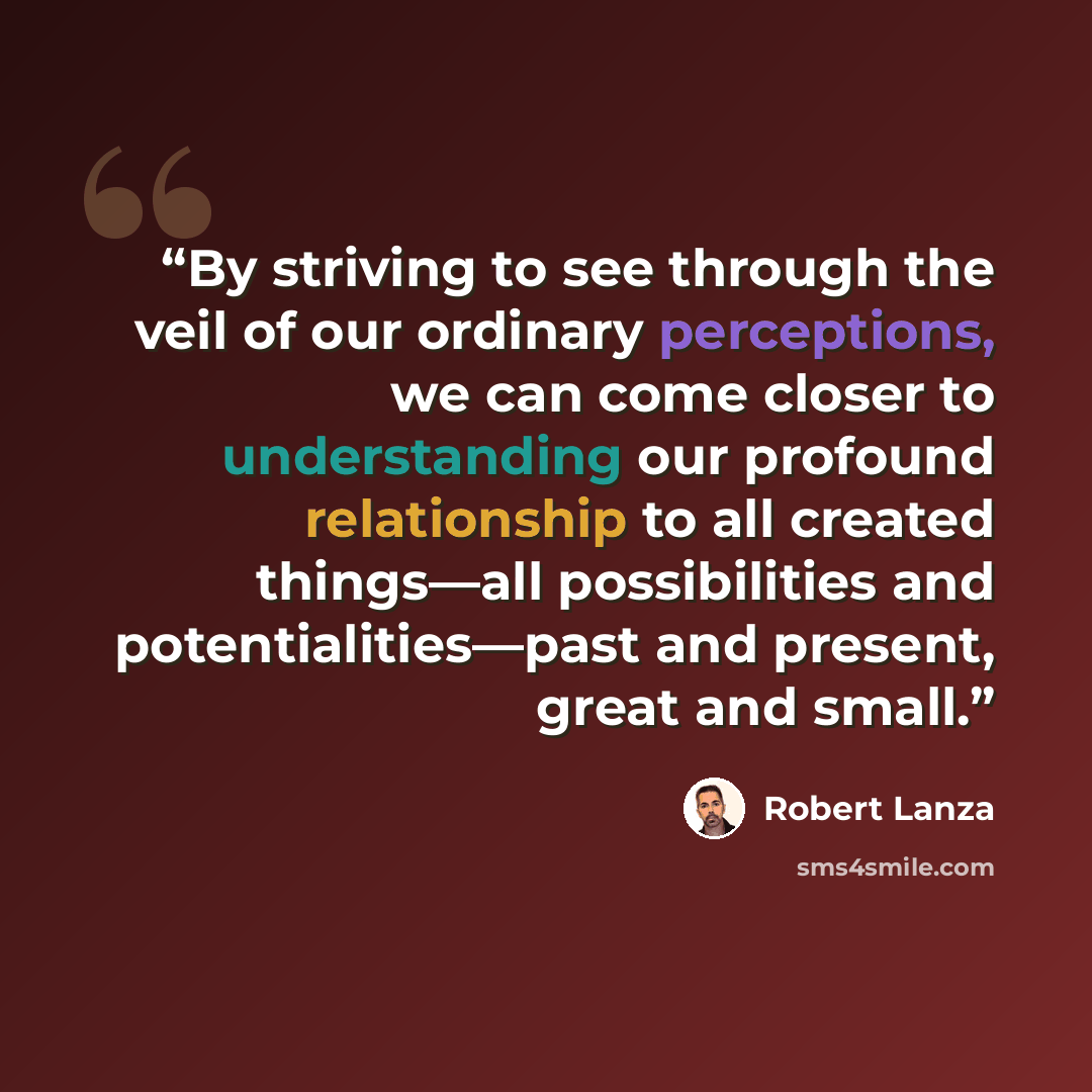 “By striving to see through the veil of our ordinary perceptions, we can come closer to understanding our profound relationship to all created things—all possibilities and potentialities—past and present, great and small.” quote by Robert Lanza