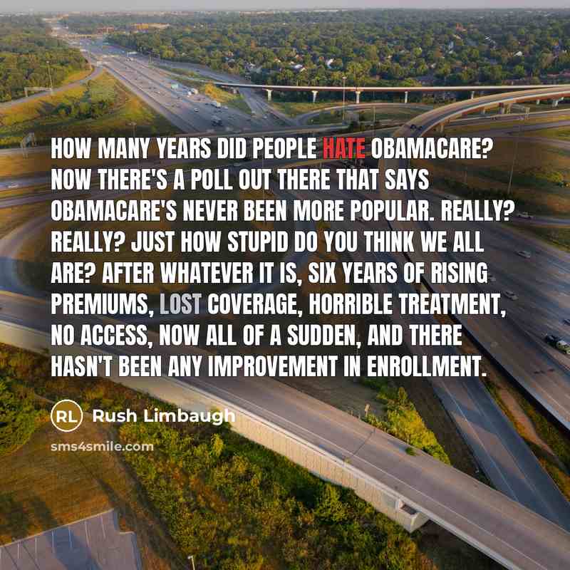 “How many years did people hate Obamacare? Now there's a poll out there that says Obamacare's never been more popular. Really? Really? Just how stupid do you think we all are? After whatever it is, six years of rising premiums, lost coverage, horrible treatment, no access, now all of a sudden, and…” quote by Rush Limbaugh