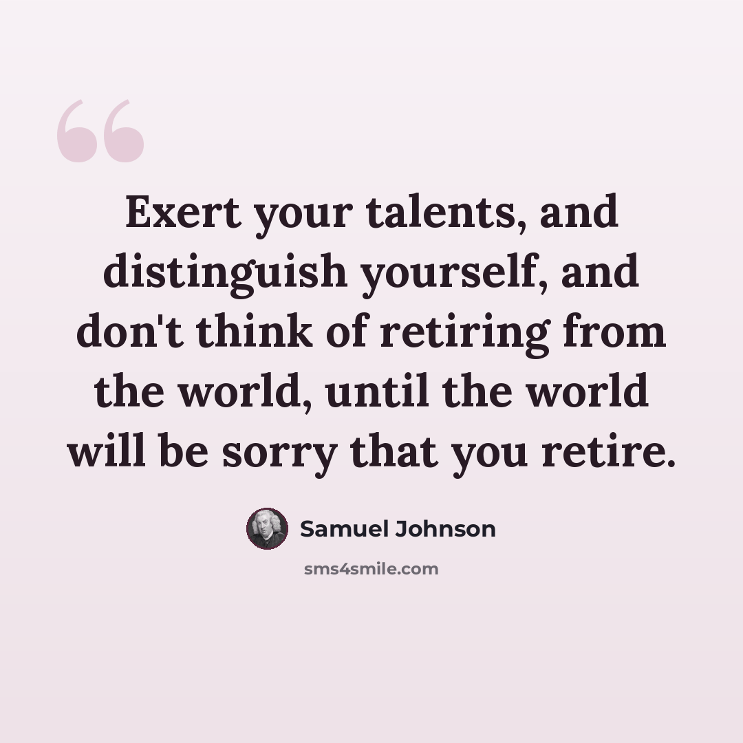 “Exert your talents, and distinguish yourself, and don't think of retiring from the world, until the world will be sorry that you retire.” quote by Samuel Johnson