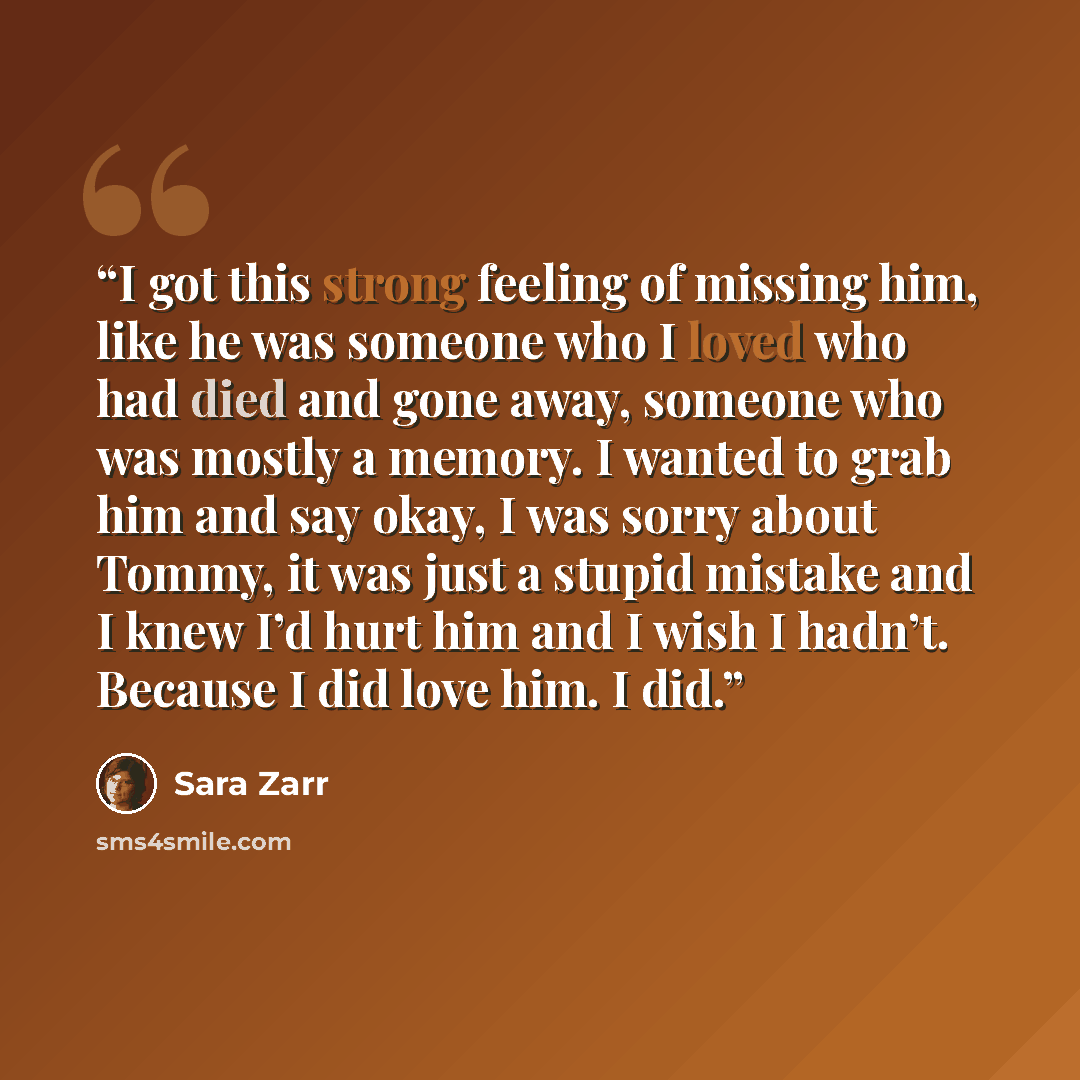 “I got this strong feeling of missing him, like he was someone who I loved who had died and gone away, someone who was mostly a memory. I wanted to grab him and say okay, I was sorry about Tommy, it was just a stupid mistake and I knew I’d hurt him and I wish I hadn’t. Because I did love him. I did.” quote by Sara Zarr