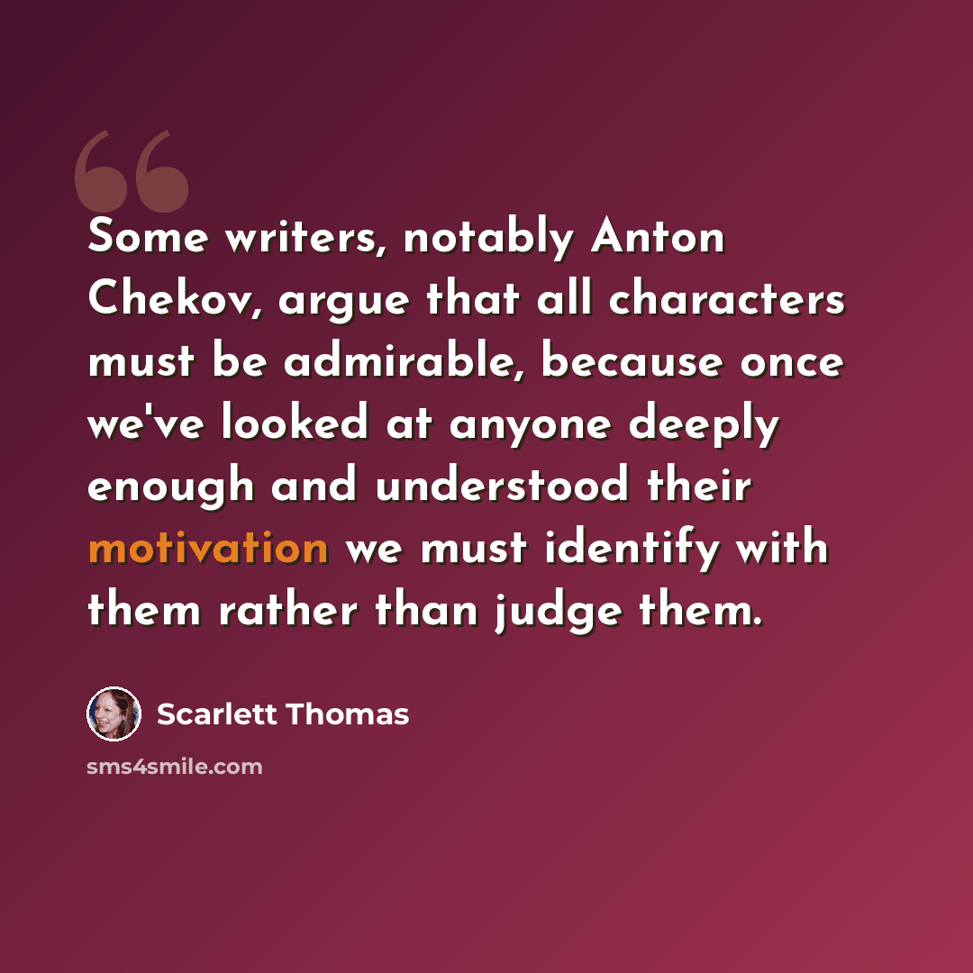 “Some writers, notably Anton Chekov, argue that all characters must be admirable, because once we've looked at anyone deeply enough and understood their motivation we must identify with them rather than judge them.” quote by Scarlett Thomas
