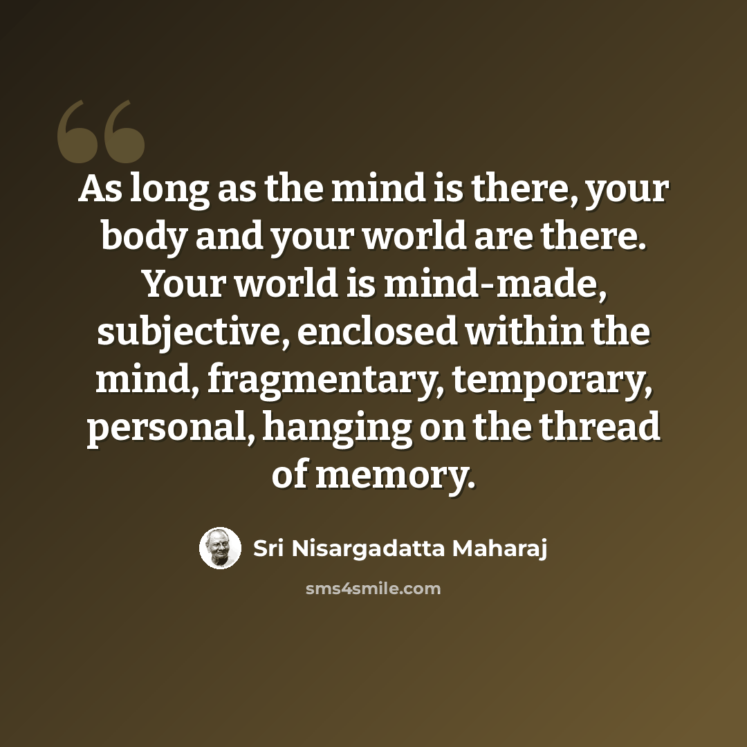 “As long as the mind is there, your body and your world are there. Your world is mind-made, subjective, enclosed within the mind, fragmentary, temporary, personal, hanging on the thread of memory.” quote by Sri Nisargadatta Maharaj