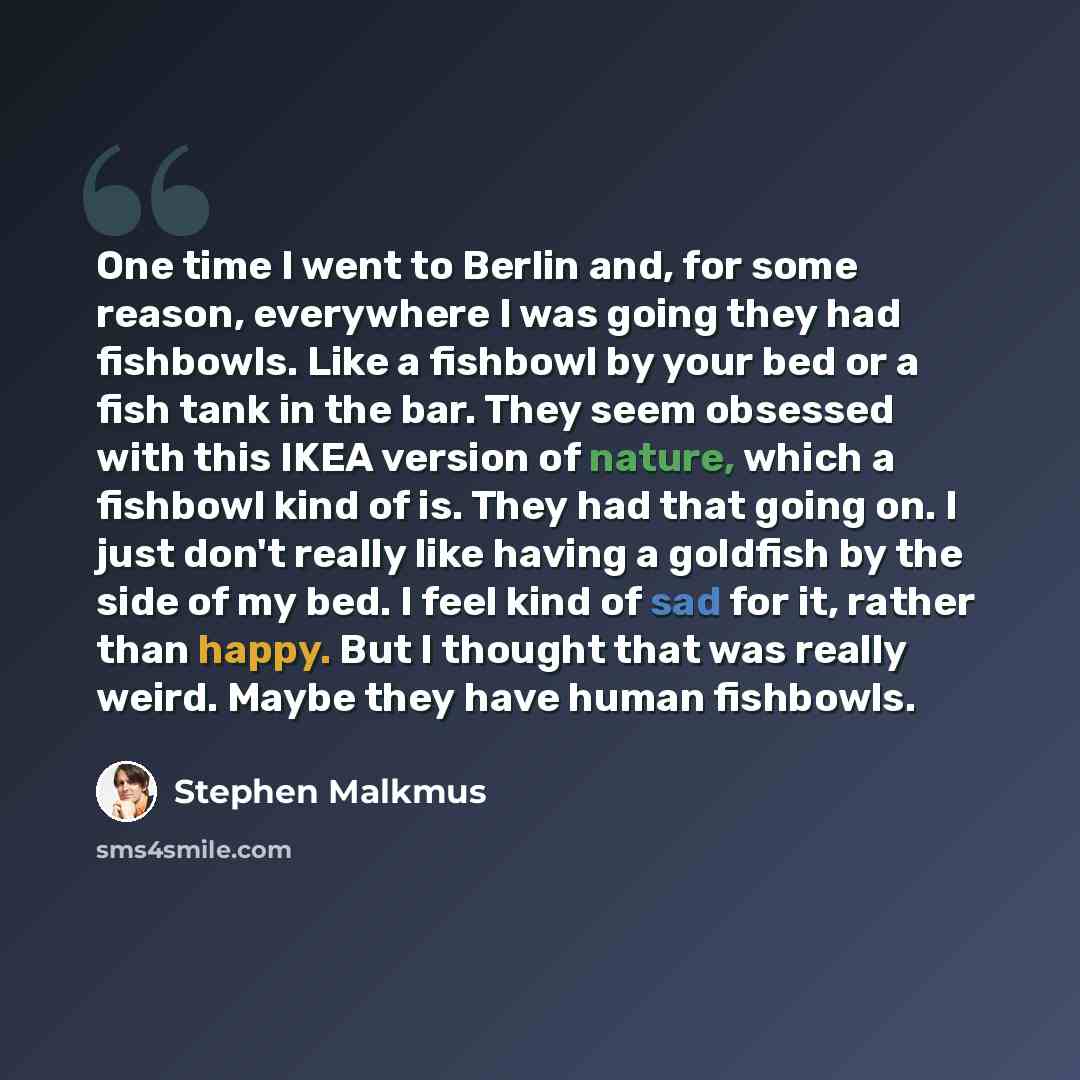 “One time I went to Berlin and, for some reason, everywhere I was going they had fishbowls. Like a fishbowl by your bed or a fish tank in the bar. They seem obsessed with this IKEA version of nature, which a fishbowl kind of is. They had that going on. I just don't really like having a goldfish by…” quote by Stephen Malkmus