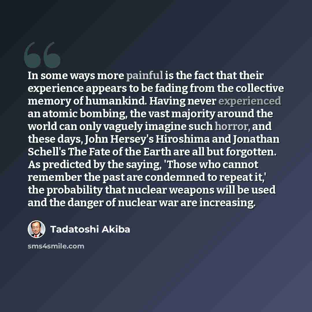“In some ways more painful is the fact that their experience appears to be fading from the collective memory of humankind. Having never experienced an atomic bombing, the vast majority around the world can only vaguely imagine such horror, and these days, John Hersey's Hiroshima and Jonathan…” quote by Tadatoshi Akiba