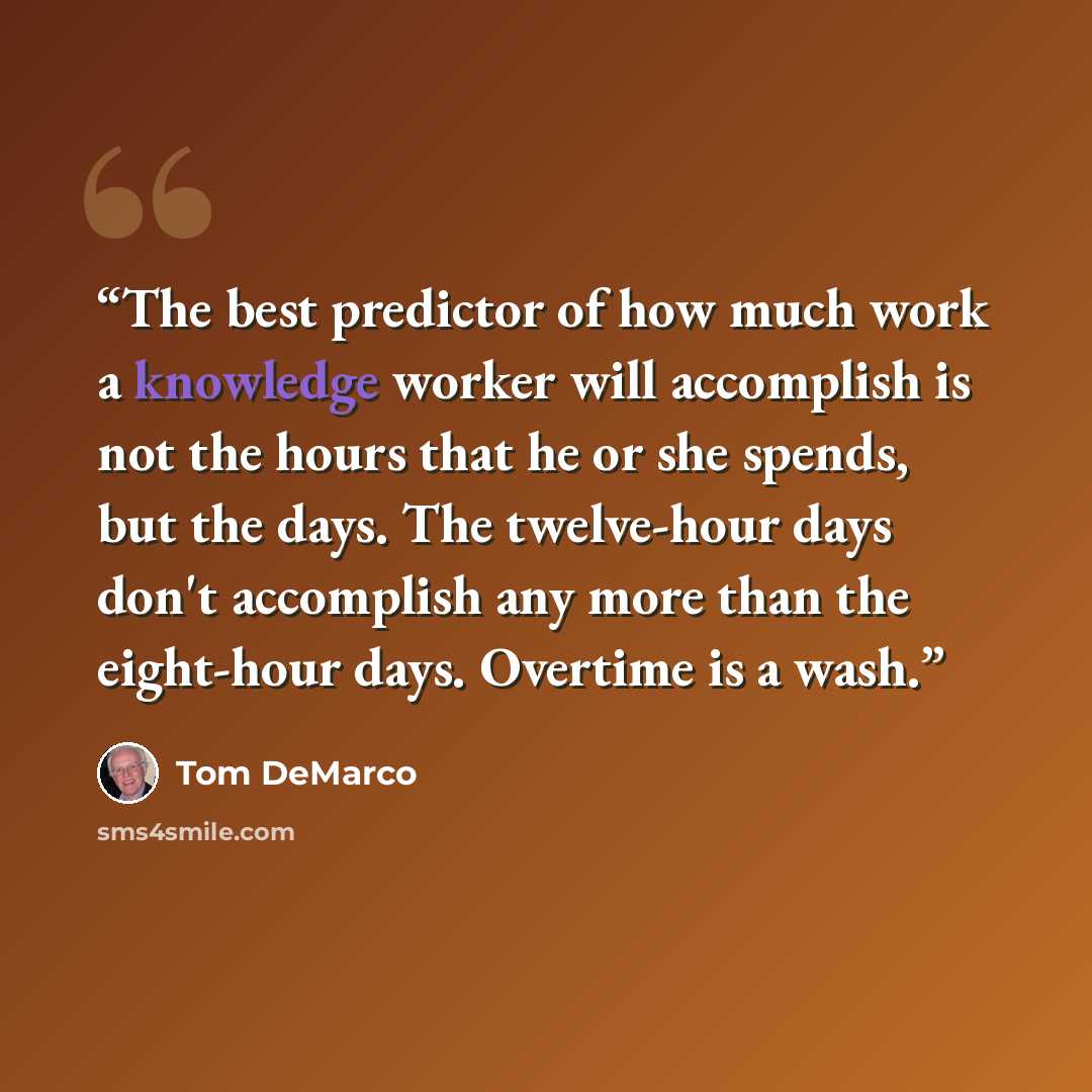 “The best predictor of how much work a knowledge worker will accomplish is not the hours that he or she spends, but the days. The twelve-hour days don't accomplish any more than the eight-hour days. Overtime is a wash.” quote by Tom DeMarco