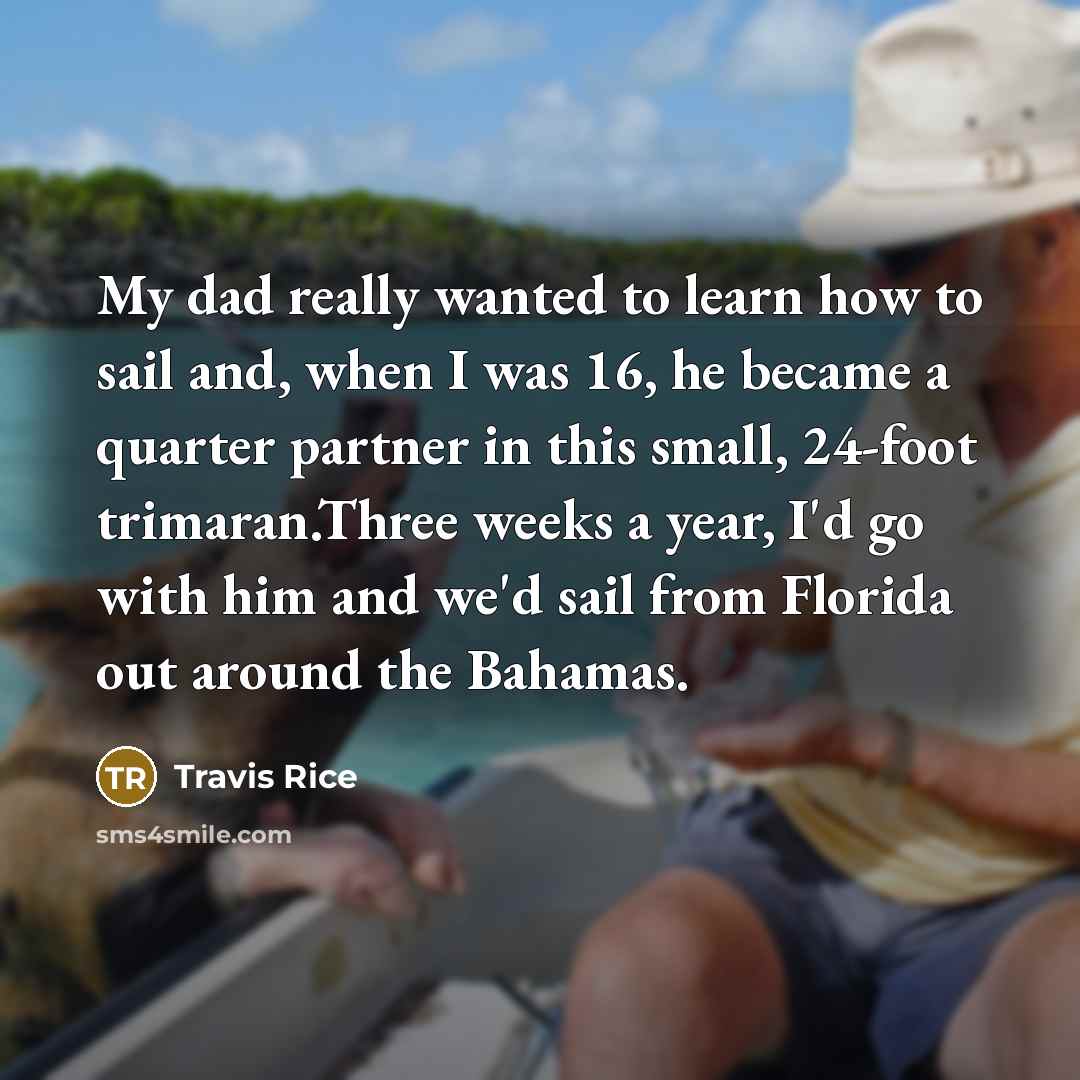 “My dad really wanted to learn how to sail and, when I was 16, he became a quarter partner in this small, 24-foot trimaran.Three weeks a year, I'd go with him and we'd sail from Florida out around the Bahamas.” quote by Travis Rice