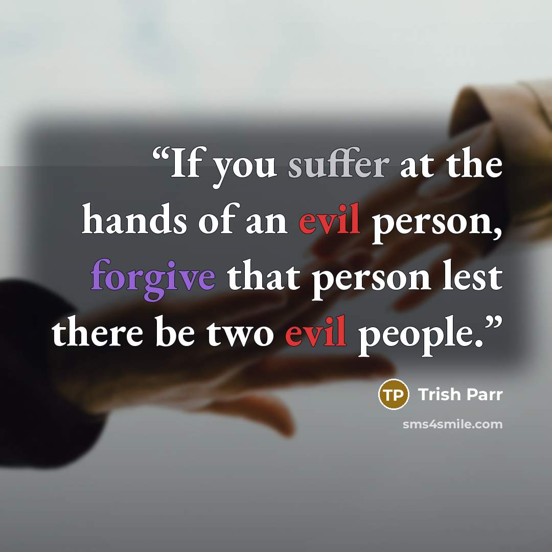 “If you suffer at the hands of an evil person, forgive that person lest there be two evil people.” quote by Trish Parr