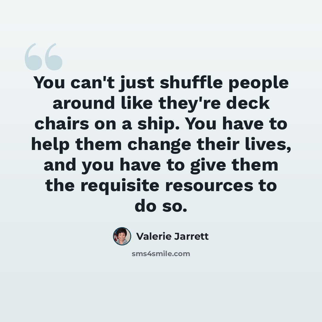 “You can't just shuffle people around like they're deck chairs on a ship. You have to help them change their lives, and you have to give them the requisite resources to do so.” quote by Valerie Jarrett
