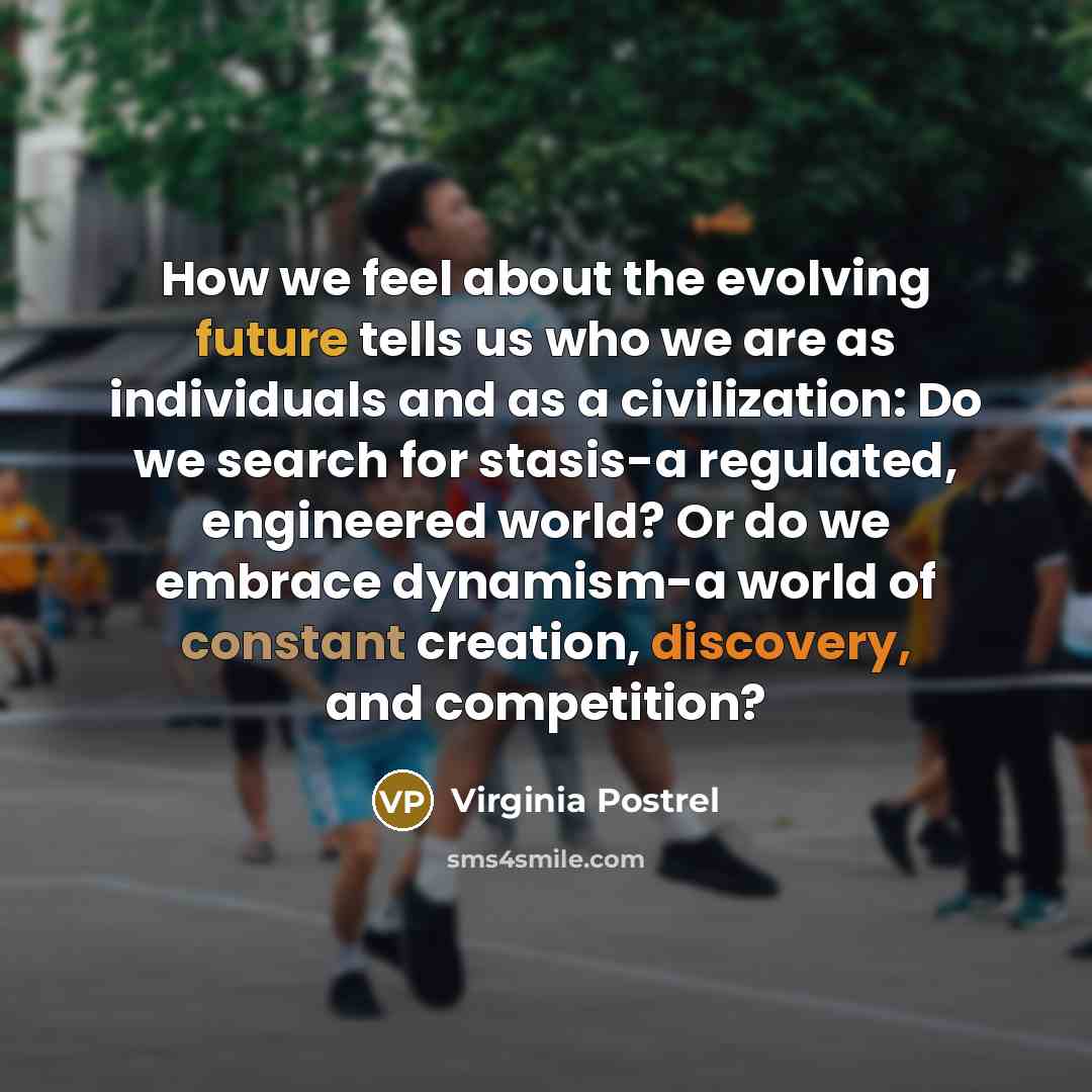 “How we feel about the evolving future tells us who we are as individuals and as a civilization: Do we search for stasis-a regulated, engineered world? Or do we embrace dynamism-a world of constant creation, discovery, and competition?” quote by Virginia Postrel