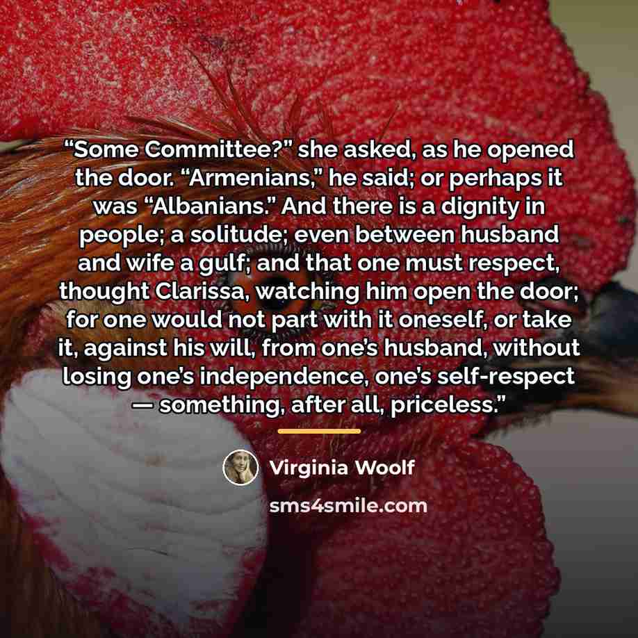 “Some Committee?” she asked, as he opened the door. “Armenians,” he said; or perhaps it was “Albanians.” And there is a dignity in people; a solitude; even between husband and wife a gulf; and that one must respect, thought Clarissa, watching him open the door; for one would not part with it…” quote by Virginia Woolf