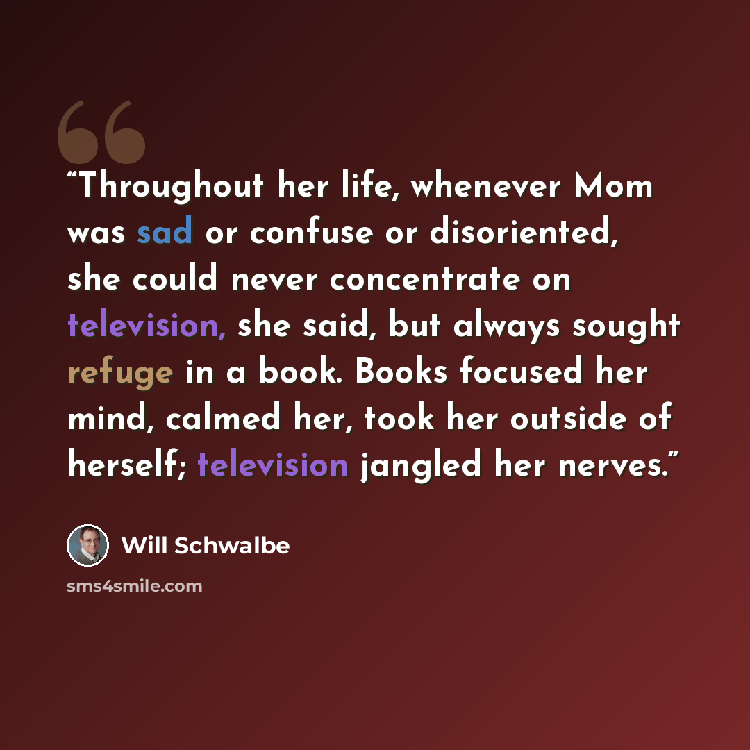 “Throughout her life, whenever Mom was sad or confuse or disoriented, she could never concentrate on television, she said, but always sought refuge in a book. Books focused her mind, calmed her, took her outside of herself; television jangled her nerves.” quote by Will Schwalbe