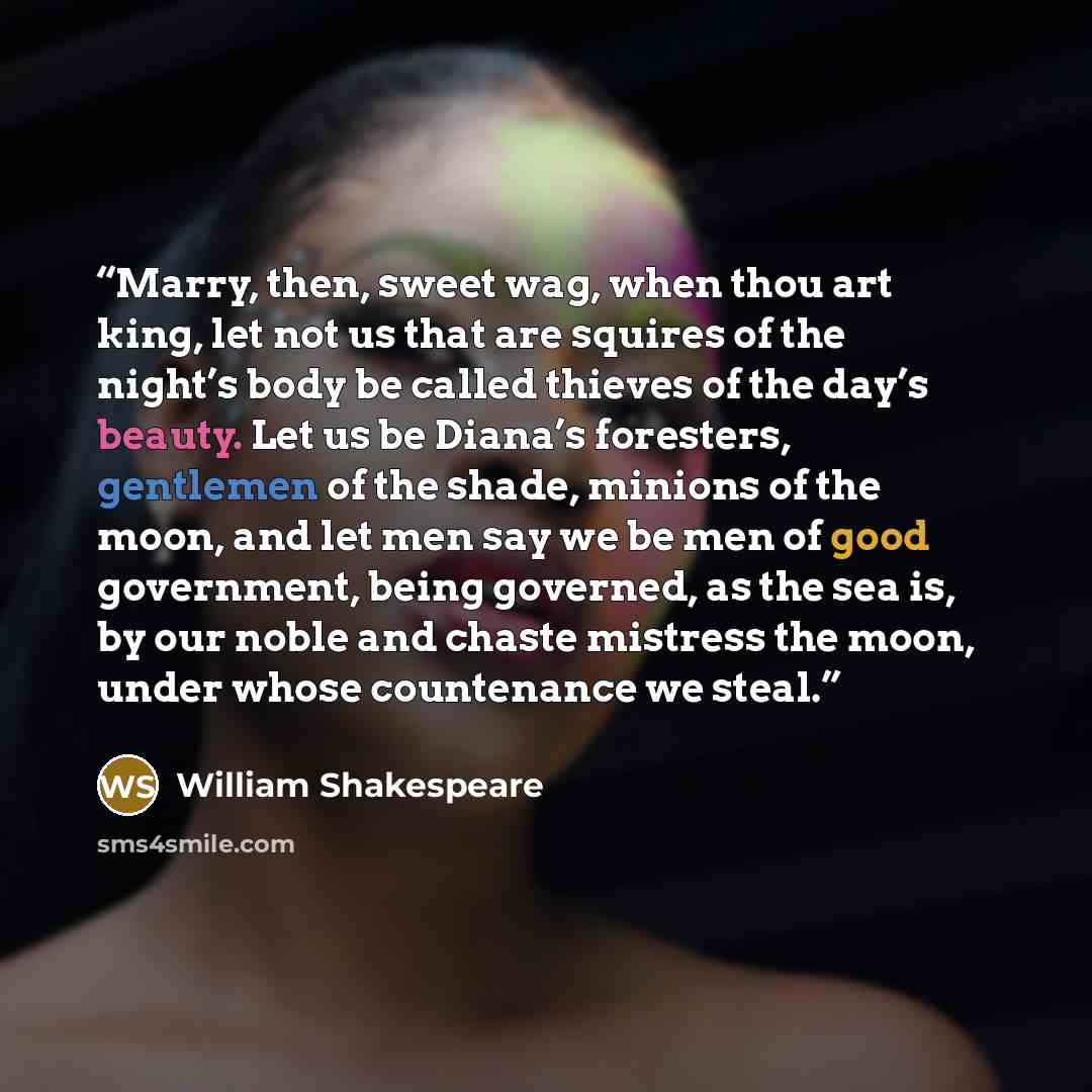 “Marry, then, sweet wag, when thou art king, let not us that are squires of the night’s body be called thieves of the day’s beauty. Let us be Diana’s foresters, gentlemen of the shade, minions of the moon, and let men say we be men of good government, being governed, as the sea is, by our noble and…” quote by William Shakespeare