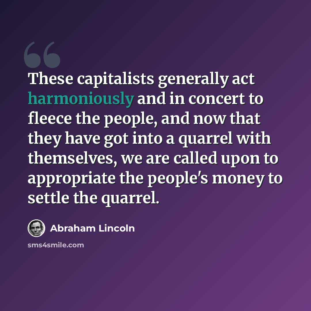 “These capitalists generally act harmoniously and in concert to fleece the people, and now that they have got into a quarrel with themselves, we are called upon to appropriate the people's money to settle the quarrel.” quote by Abraham Lincoln