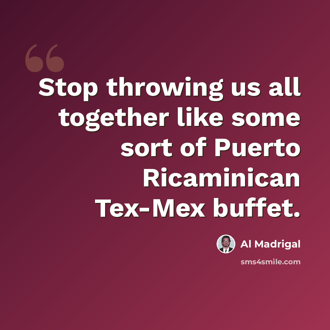 “Stop throwing us all together like some sort of Puerto Ricaminican Tex-Mex buffet.” quote by Al Madrigal