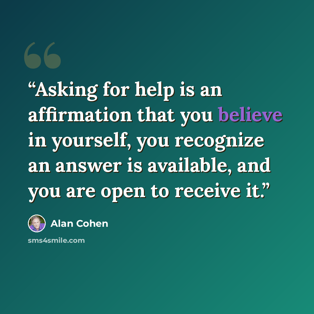 “Asking for help is an affirmation that you believe in yourself, you recognize an answer is available, and you are open to receive it.” quote by Alan Cohen