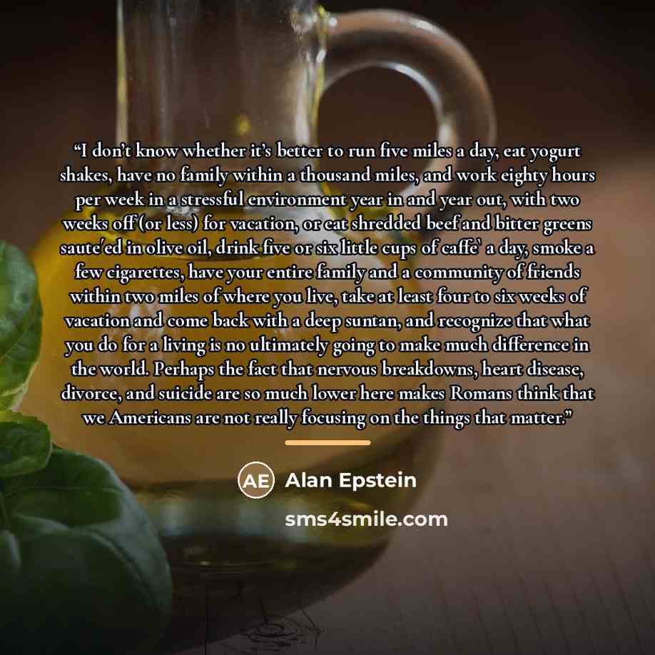 “I don’t know whether it’s better to run five miles a day, eat yogurt shakes, have no family within a thousand miles, and work eighty hours per week in a stressful environment year in and year out, with two weeks off (or less) for vacation, or eat shredded beef and bitter greens saute´ed in olive…” quote by Alan Epstein