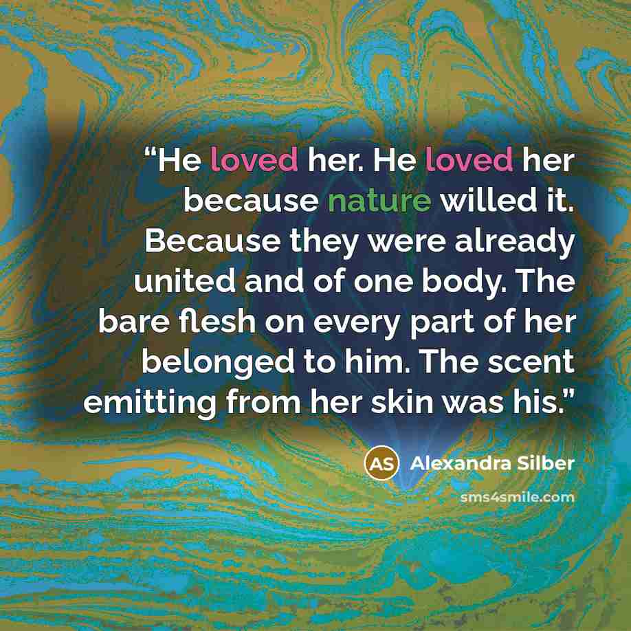 “He loved her. He loved her because nature willed it. Because they were already united and of one body. The bare flesh on every part of her belonged to him. The scent emitting from her skin was his.” quote by Alexandra Silber