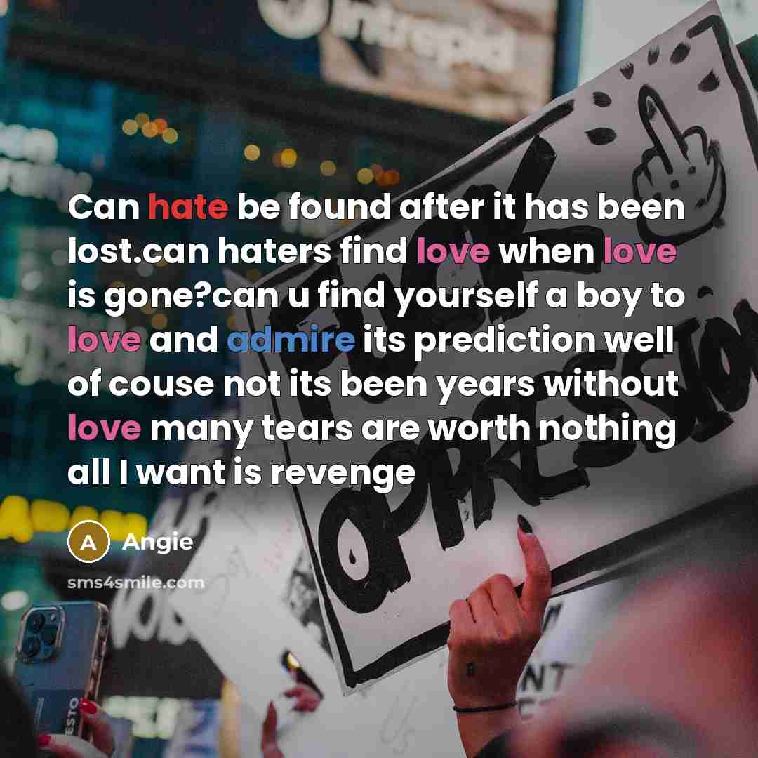 “Can hate be found after it has been lost.can haters find love when love is gone?can u find yourself a boy to love and admire its prediction well of couse not its been years without love many tears are worth nothing all I want is revenge” quote by Angie