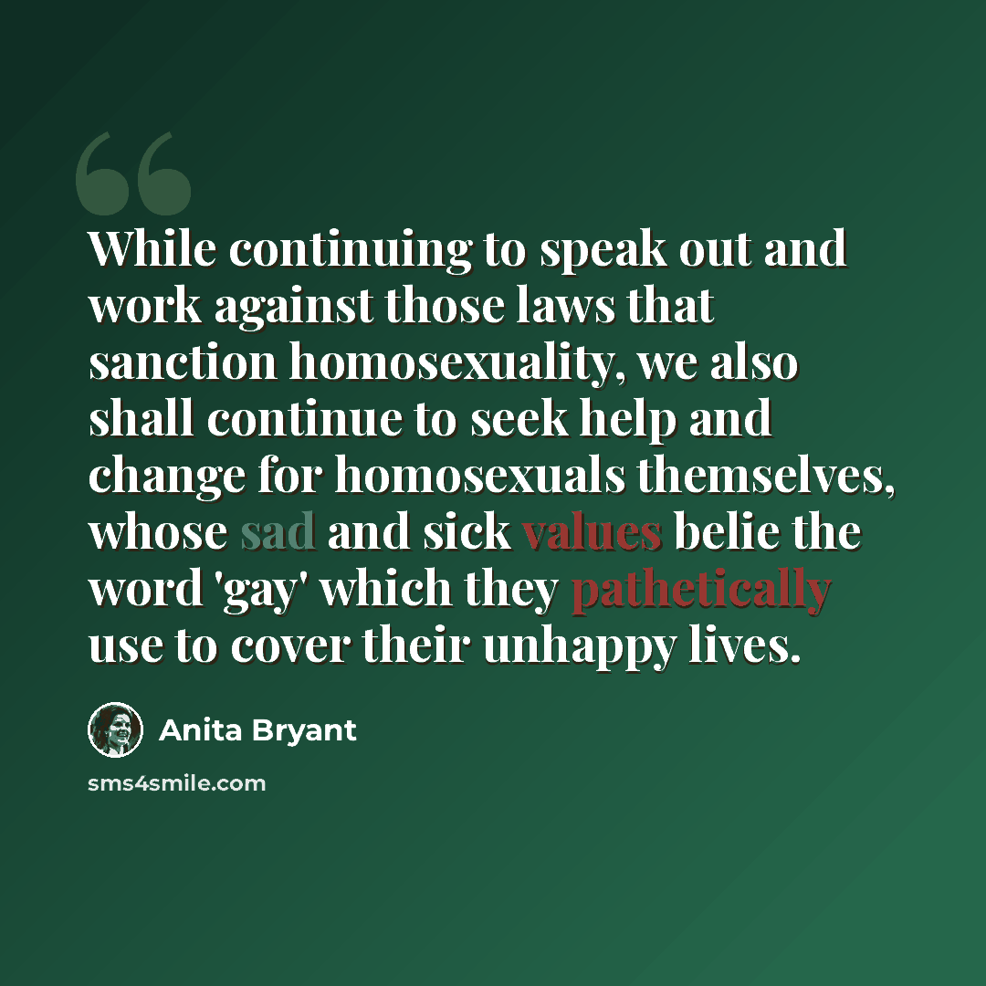 “While continuing to speak out and work against those laws that sanction homosexuality, we also shall continue to seek help and change for homosexuals themselves, whose sad and sick values belie the word 'gay' which they pathetically use to cover their unhappy lives.” quote by Anita Bryant