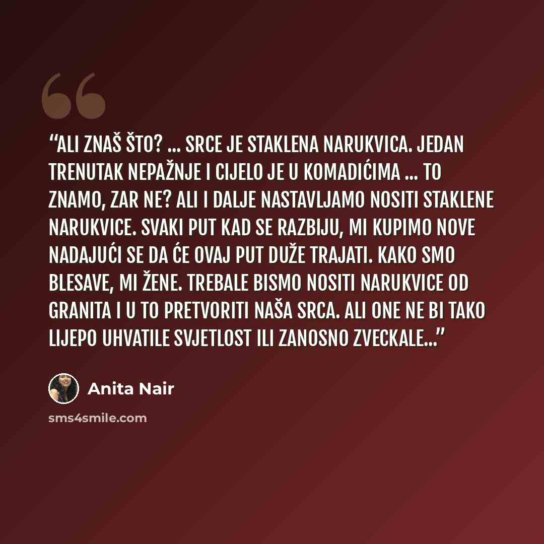 “Ali znaš što? ... Srce je staklena narukvica. Jedan trenutak nepažnje i cijelo je u komadićima ... to znamo, zar ne? Ali i dalje nastavljamo nositi staklene narukvice. Svaki put kad se razbiju, mi kupimo nove nadajući se da će ovaj put duže trajati. Kako smo blesave, mi žene. Trebale bismo nositi…” quote by Anita Nair