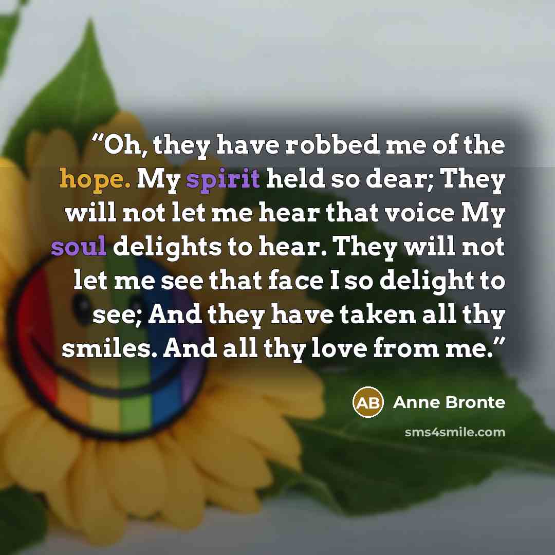 “Oh, they have robbed me of the hope. My spirit held so dear; They will not let me hear that voice My soul delights to hear. They will not let me see that face I so delight to see; And they have taken all thy smiles. And all thy love from me.” quote by Anne Brontë