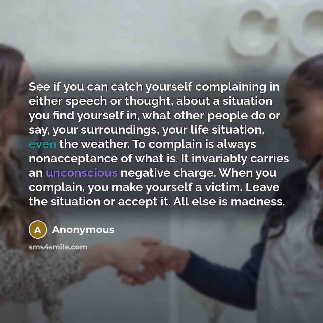 “See if you can catch yourself complaining in either speech or thought, about a situation you find yourself in, what other people do or say, your surroundings, your life situation, even the weather. To complain is always nonacceptance of what is. It invariably carries an unconscious negative…” quote by Anonymous