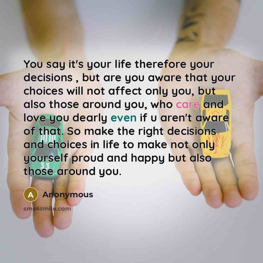 “You say it's your life therefore your decisions , but are you aware that your choices will not affect only you, but also those around you, who care and love you dearly even if u aren't aware of that. So make the right decisions and choices in life to make not only yourself proud and happy but also…” quote by Anonymous