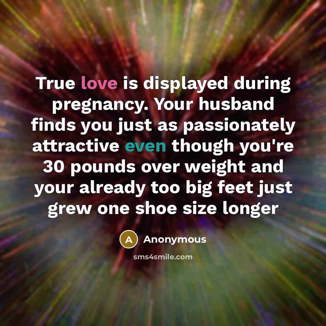 “True love is displayed during pregnancy. Your husband finds you just as passionately attractive even though you're 30 pounds over weight and your already too big feet just grew one shoe size longer” quote by Anonymous