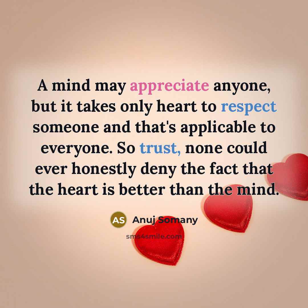 “A mind may appreciate anyone, but it takes only heart to respect someone and that's applicable to everyone. So trust, none could ever honestly deny the fact that the heart is better than the mind.” quote by Anuj Somany