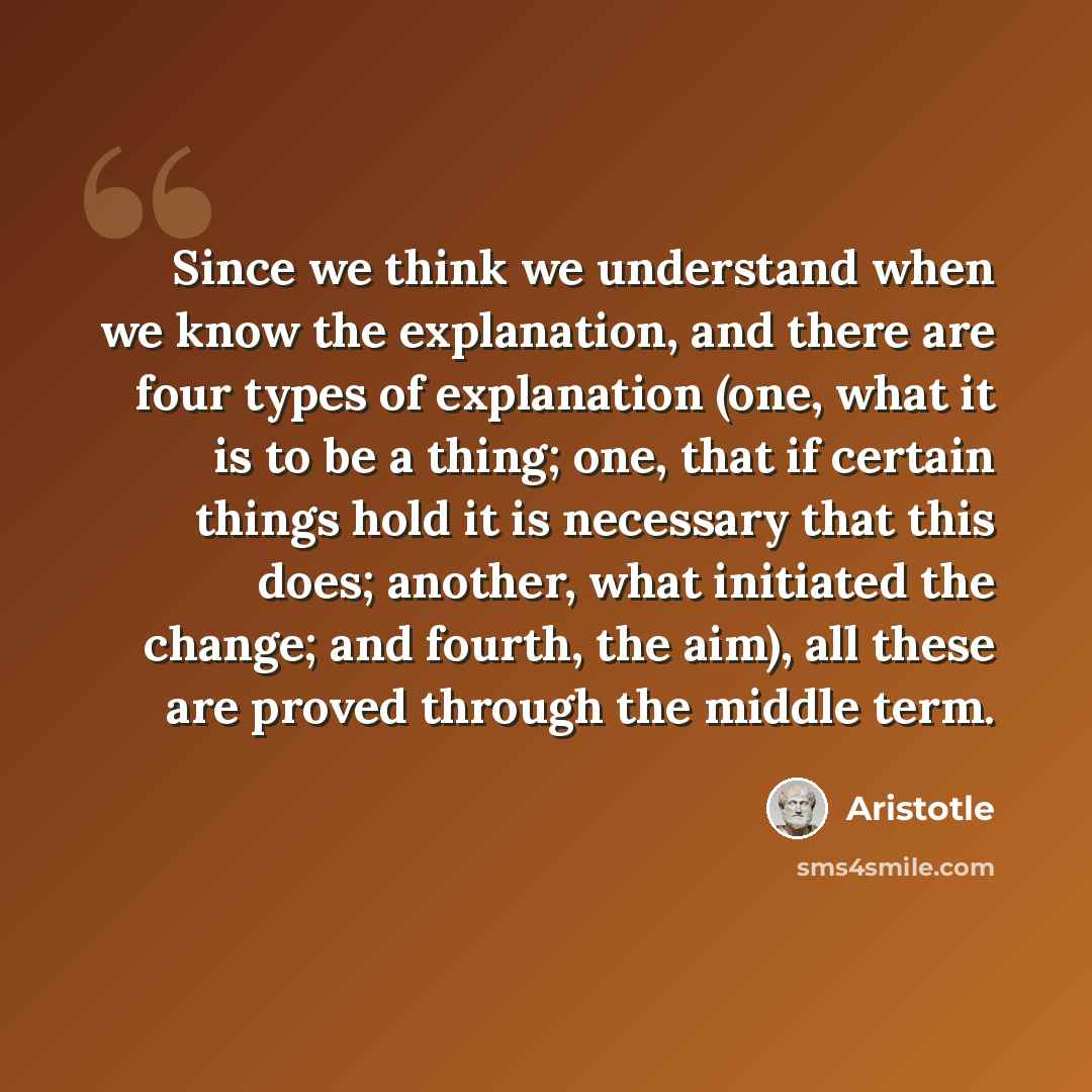 “Since we think we understand when we know the explanation, and there are four types of explanation (one, what it is to be a thing; one, that if certain things hold it is necessary that this does; another, what initiated the change; and fourth, the aim), all these are proved through the middle term.” quote by Aristotle