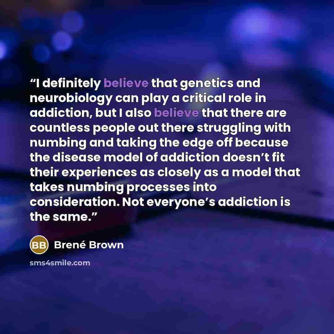 “I definitely believe that genetics and neurobiology can play a critical role in addiction, but I also believe that there are countless people out there struggling with numbing and taking the edge off because the disease model of addiction doesn’t fit their experiences as closely as a model that…” quote by Brené Brown