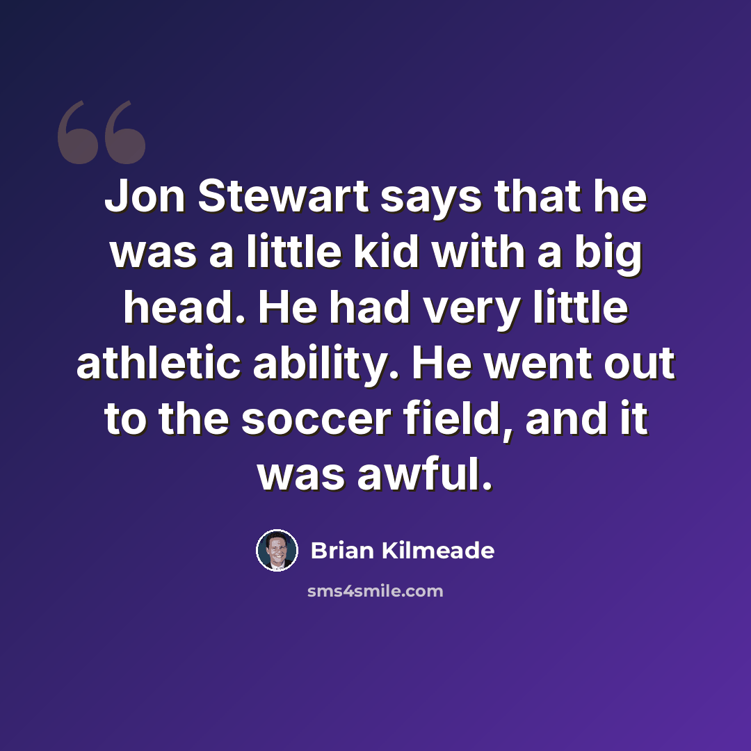 “Jon Stewart says that he was a little kid with a big head. He had very little athletic ability. He went out to the soccer field, and it was awful.” quote by Brian Kilmeade