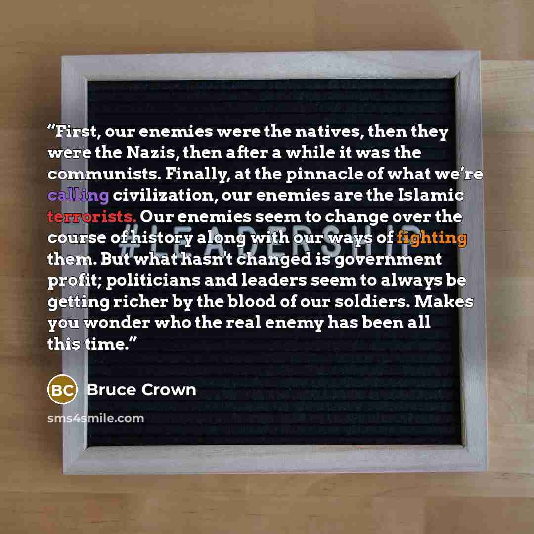 “First, our enemies were the natives, then they were the Nazis, then after a while it was the communists. Finally, at the pinnacle of what we’re calling civilization, our enemies are the Islamic terrorists. Our enemies seem to change over the course of history along with our ways of fighting them…” quote by Bruce Crown