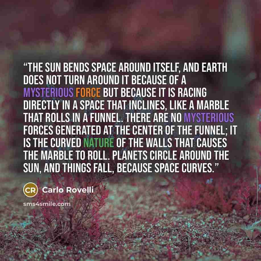 “The sun bends space around itself, and Earth does not turn around it because of a mysterious force but because it is racing directly in a space that inclines, like a marble that rolls in a funnel. There are no mysterious forces generated at the center of the funnel; it is the curved nature of the…” quote by Carlo Rovelli