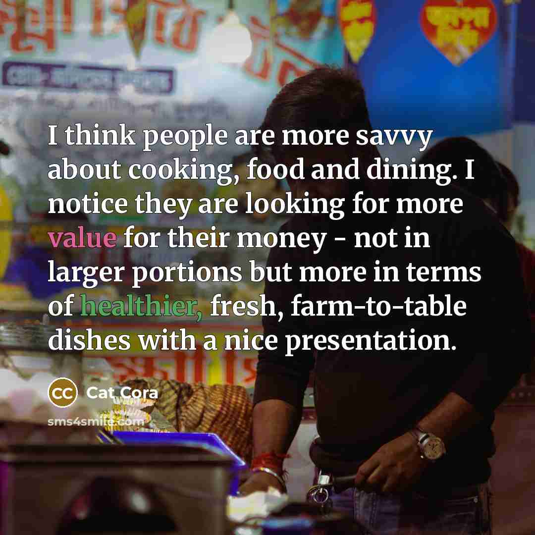 “I think people are more savvy about cooking, food and dining. I notice they are looking for more value for their money - not in larger portions but more in terms of healthier, fresh, farm-to-table dishes with a nice presentation.” quote by Cat Cora