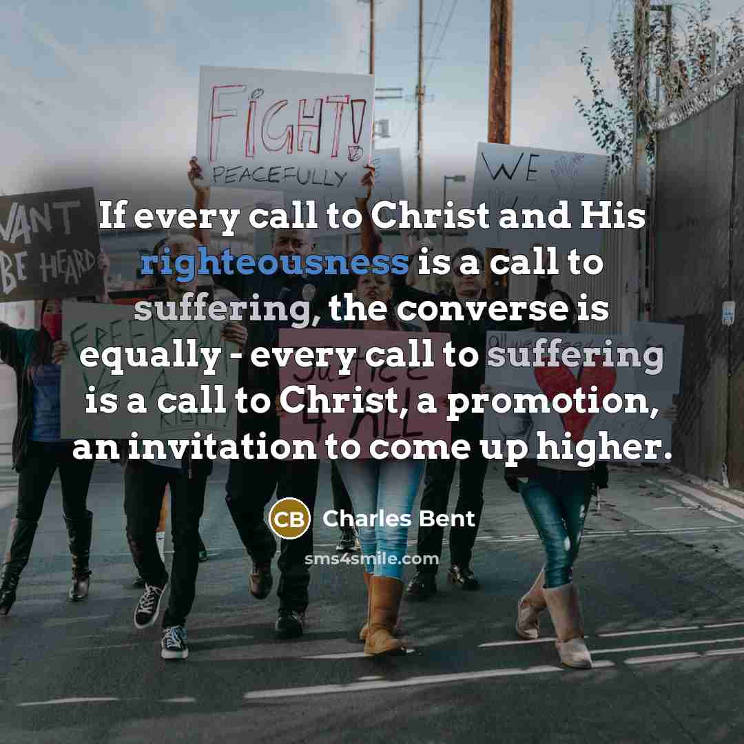 “If every call to Christ and His righteousness is a call to suffering, the converse is equally - every call to suffering is a call to Christ, a promotion, an invitation to come up higher.” quote by Charles Bent