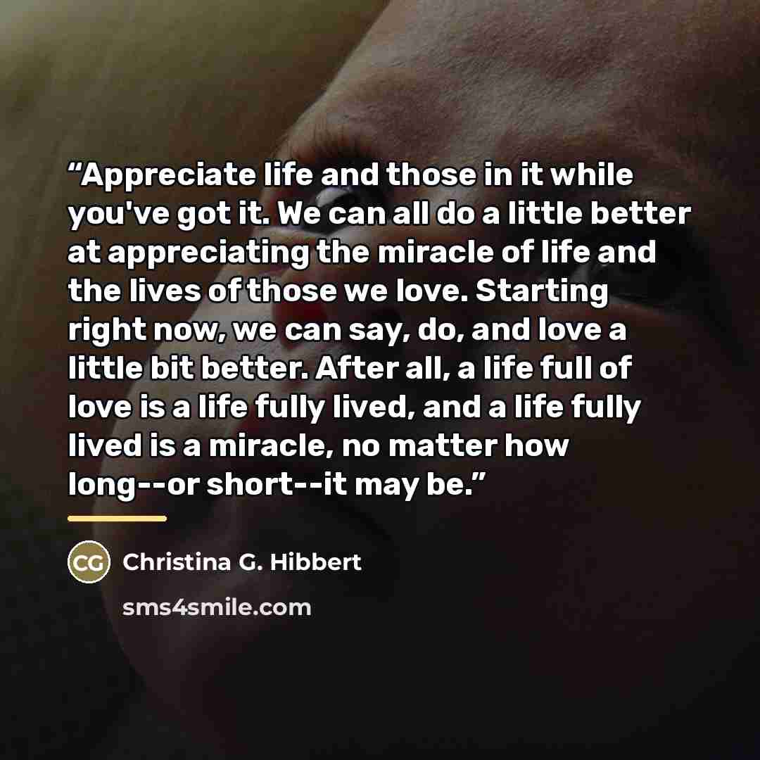 “Appreciate life and those in it while you've got it. We can all do a little better at appreciating the miracle of life and the lives of those we love. Starting right now, we can say, do, and love a little bit better. After all, a life full of love is a life fully lived, and a life fully lived is a…” quote by Christina G. Hibbert