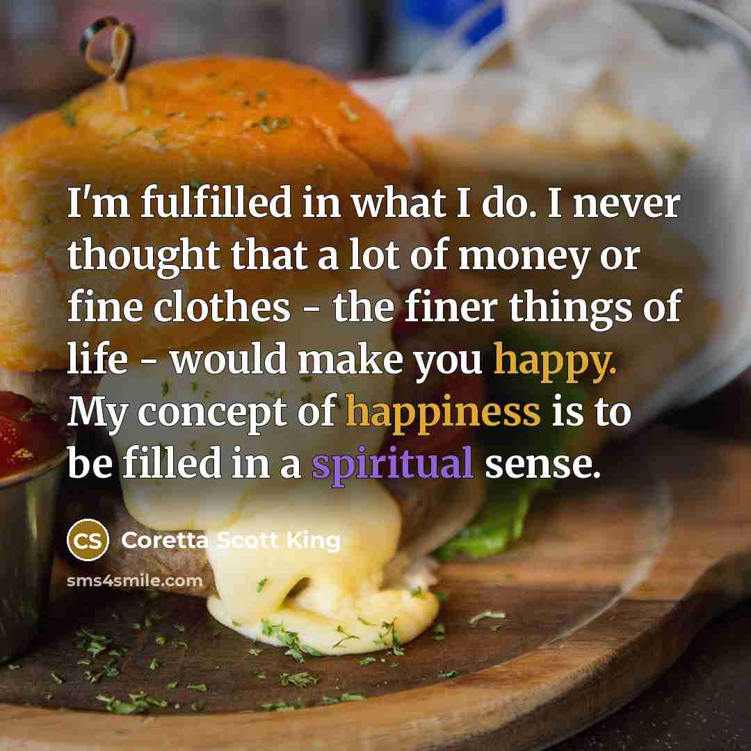 “I'm fulfilled in what I do. I never thought that a lot of money or fine clothes - the finer things of life - would make you happy. My concept of happiness is to be filled in a spiritual sense.” quote by Coretta Scott King