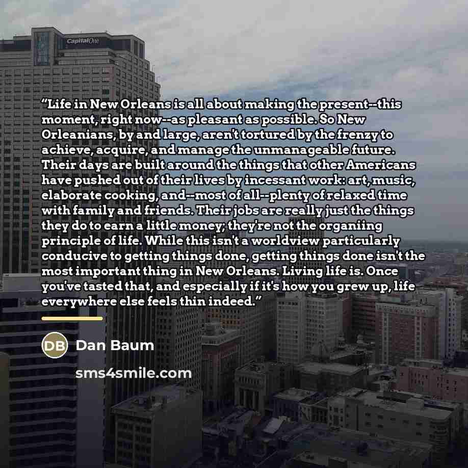 “Life in New Orleans is all about making the present--this moment, right now--as pleasant as possible. So New Orleanians, by and large, aren't tortured by the frenzy to achieve, acquire, and manage the unmanageable future. Their days are built around the things that other Americans have pushed out…” quote by Dan Baum