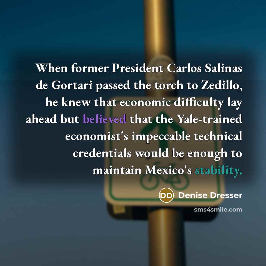 “When former President Carlos Salinas de Gortari passed the torch to Zedillo, he knew that economic difficulty lay ahead but believed that the Yale-trained economist's impeccable technical credentials would be enough to maintain Mexico's stability.” quote by Denise Dresser