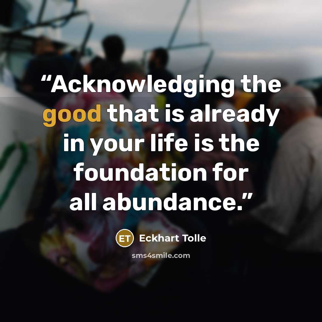 “Acknowledging the good that is already in your life is the foundation for all abundance.” quote by Eckhart Tolle